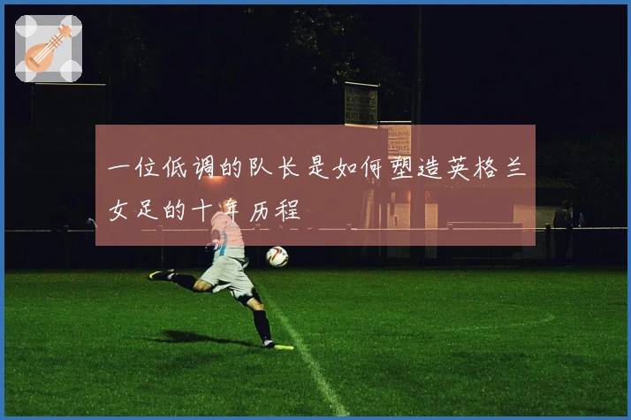 一位低调的队长是如何塑造英格兰女足的十年历程
