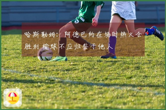 哈斯勒姆：阿德巴约在场时热火会胜利 输球不应归咎于他人
