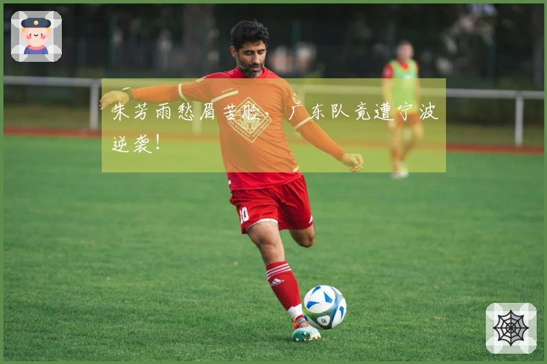 朱芳雨愁眉苦脸，广东队竟遭宁波逆袭！