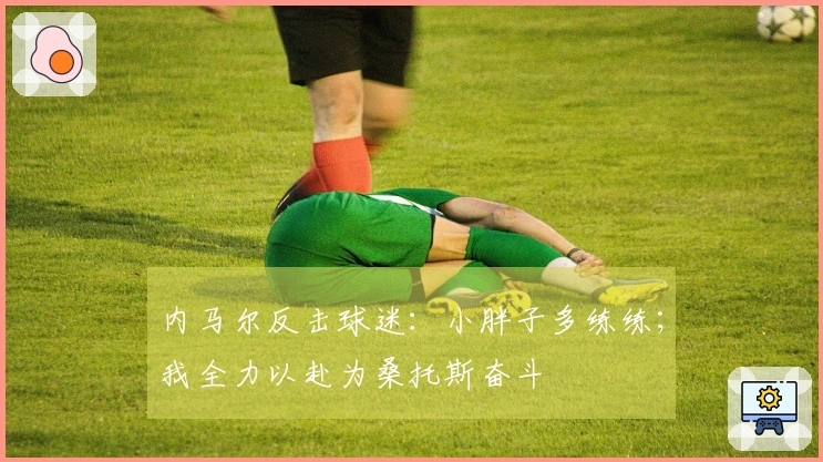 内马尔反击球迷：小胖子多练练；我全力以赴为桑托斯奋斗