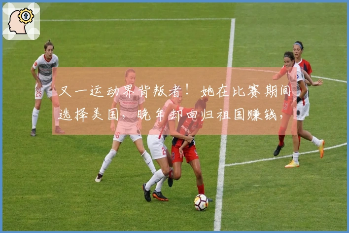 又一运动界背叛者！她在比赛期间选择美国，晚年却回归祖国赚钱，结局令人振奋