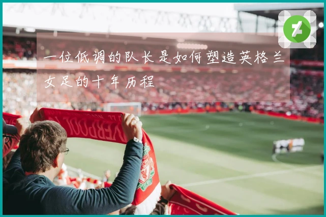 一位低调的队长是如何塑造英格兰女足的十年历程