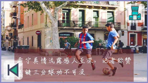 希宁真情流露感人至深，记者称赞关键三分球功不可没
