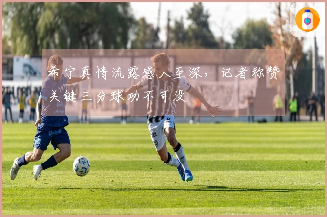 希宁真情流露感人至深，记者称赞关键三分球功不可没