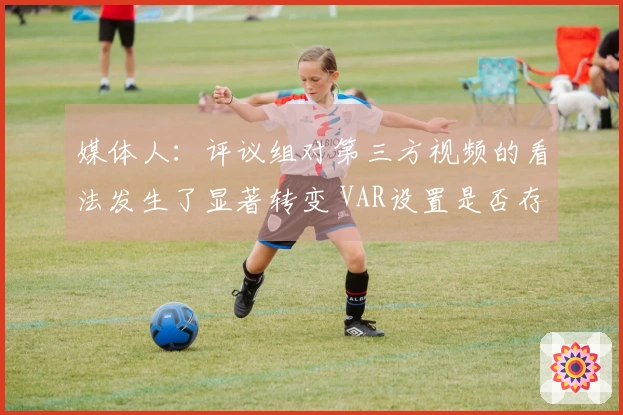 媒体人：评议组对第三方视频的看法发生了显著转变 VAR设置是否存在问题