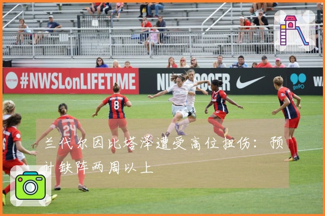 兰代尔因比塔泽遭受高位扭伤：预计缺阵两周以上