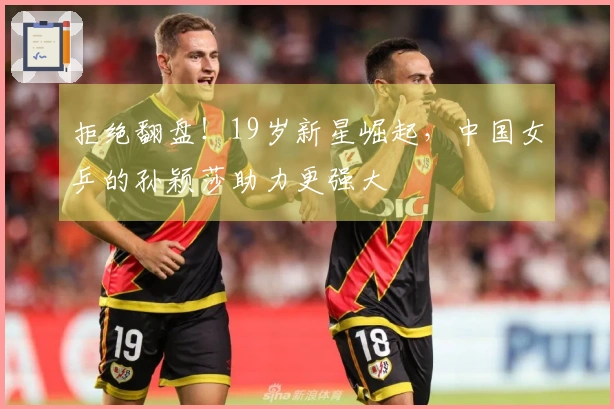 拒绝翻盘！19岁新星崛起，中国女乒的孙颖莎助力更强大