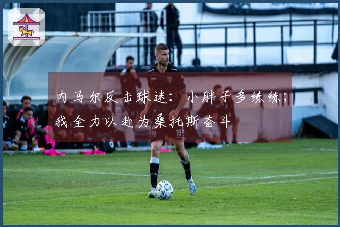 内马尔反击球迷：小胖子多练练；我全力以赴为桑托斯奋斗