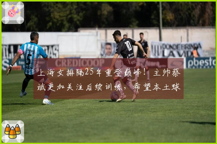 上海女排隔25年重登巅峰！主帅蔡斌更加关注后续训练，希望本土球员加速成长