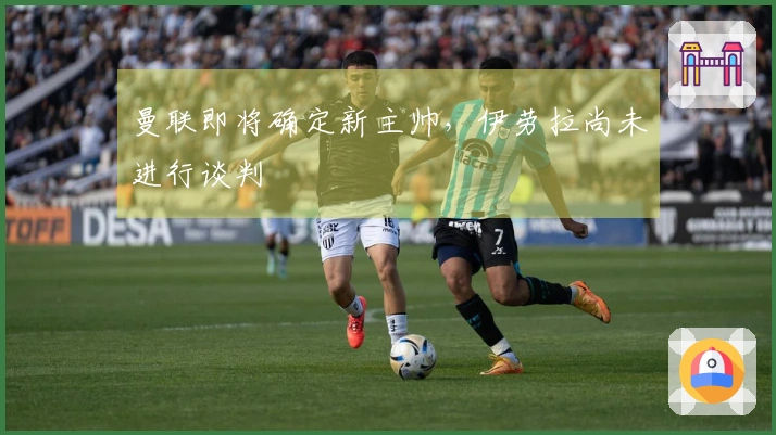 曼联即将确定新主帅，伊劳拉尚未进行谈判