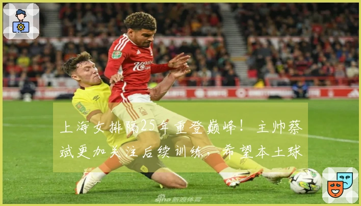 上海女排隔25年重登巅峰！主帅蔡斌更加关注后续训练，希望本土球员加速成长